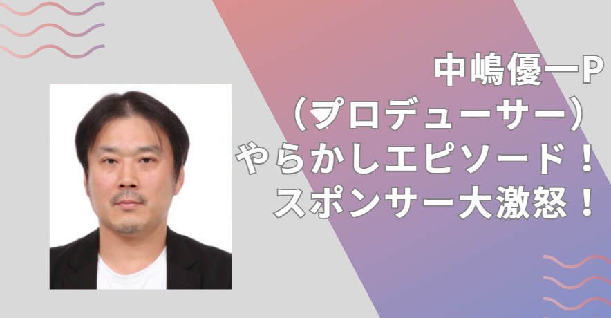 中嶋優一P（プロデューサー）のやらかしエピソード！スポンサー大激怒！