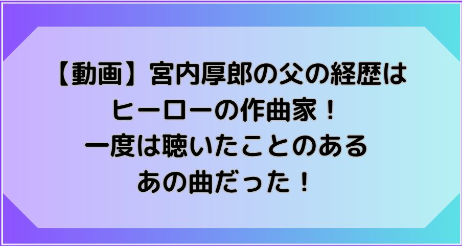 【動画】宮内厚郎の父の経歴は ヒーローの作曲家！ 一度は聴いたことのあるあの曲だった！