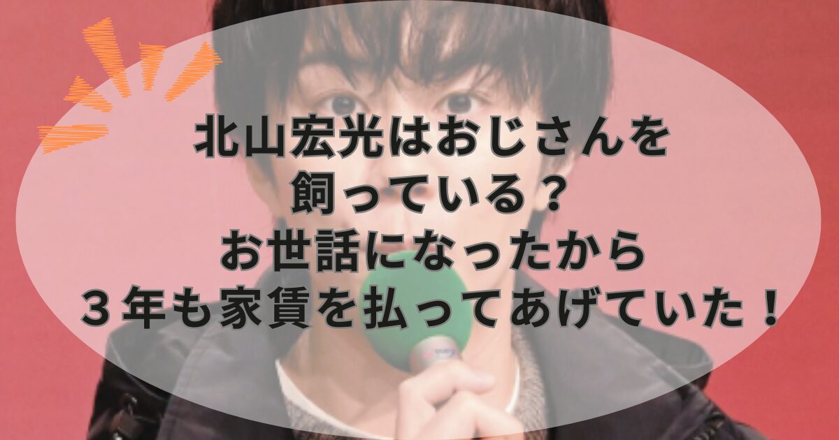 北山宏光はおじさんを飼っている？お世話になったから３年も家賃を払ってあげていた！