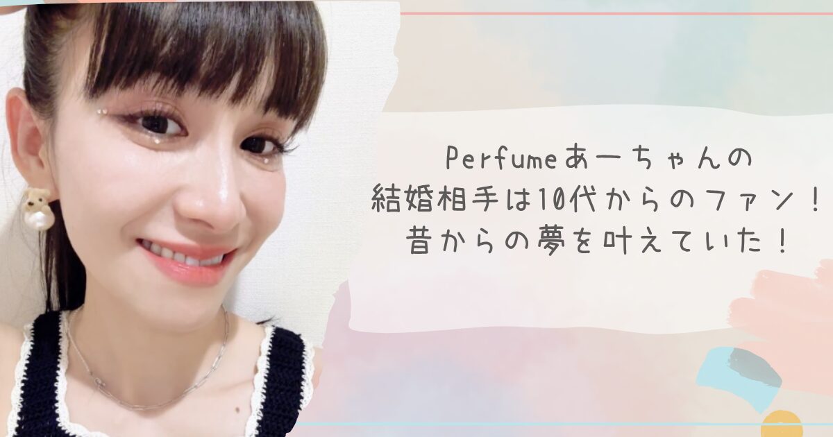 Perfumeあーちゃんの結婚相手は10代からのファン！昔からの夢を叶えていた！